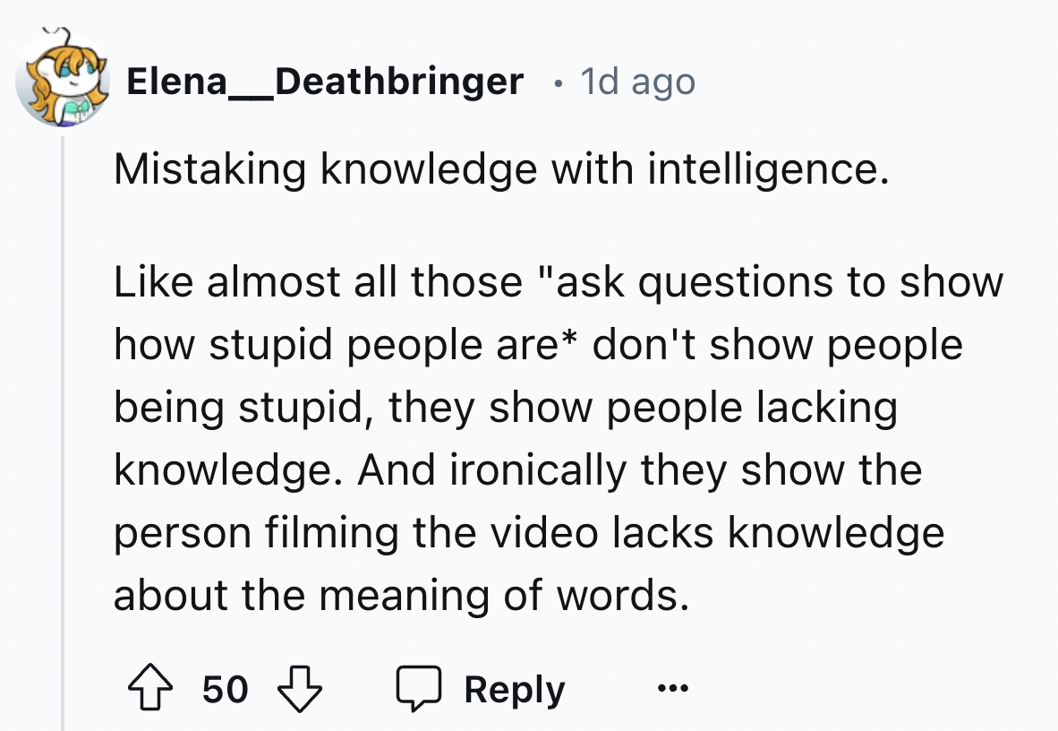 number - Elena_Deathbringer 1d ago Mistaking knowledge with intelligence. almost all those "ask questions to show how stupid people are don't show people being stupid, they show people lacking knowledge. And ironically they show the person filming the vid